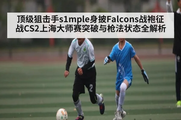 顶级狙击手s1mple身披Falcons战袍征战CS2上海大师赛突破与枪法状态全解析
